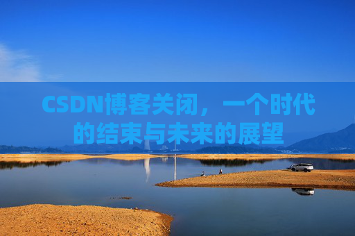 CSDN博客关闭，一个时代的结束与未来的展望